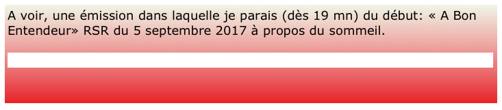 A voir, une émission dans laquelle je parais (dès 19 mn) du début: « A Bon Entendeur» RSR du 5 septembre 2017 à propos du sommeil.

https://www.rts.ch/play/tv/a-bon-entendeur/video/montre-moi-comment-tu-dors?id=8896601

